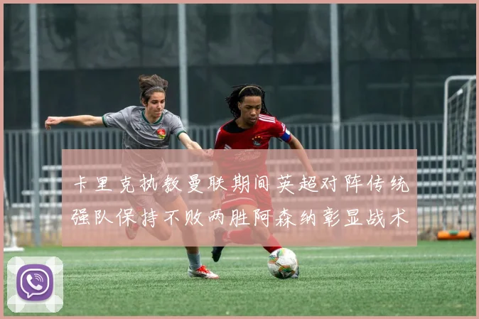 卡里克执教曼联期间英超对阵传统强队保持不败两胜阿森纳彰显战术智慧