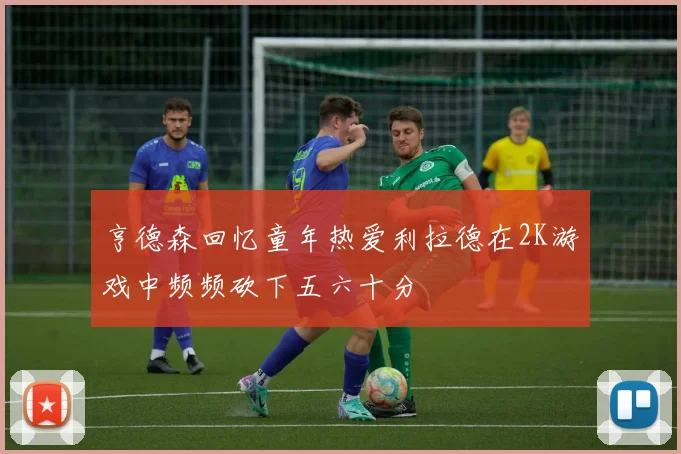 亨德森回忆童年热爱利拉德在2K游戏中频频砍下五六十分